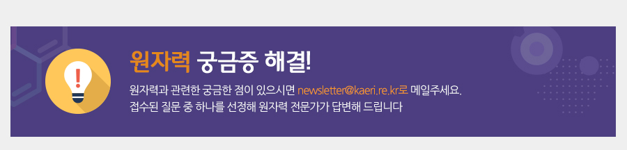 원자력 궁금증 해결!
원자력과 관련한 궁금한 점이 있으시면 newsletter@kaeri.re.kr로 메일주세요. 접수된 질문 중 하나를 선정해 원자력 전문가가 답변해 드립니다