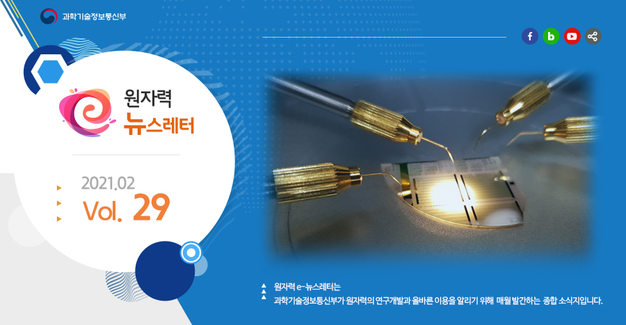 원자력뉴스레터 2021.02 Vol. 29
원자력 e-뉴스레터는 과학기술정보통신부가 원자력의 연구개발과 올바른 이용을 알리기 위해 매월 발간하는 종합 소식지입니다.