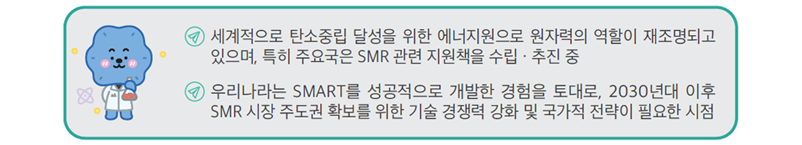 세계적으로 탄소중립 달성을 위한 에너지원으로 원자력의 역할이 재조명되고 있으며, 특히 주요국은 SMR 관련 지원책을 수립·추진 중
우리나라는 SMART를 성공적으로 개발한 경험을 토대로, 2030년대 이후 SMR 시장 주도권 확보를 위한 기술 경쟁력 강화 및 국가적 전략이 필요한 시점