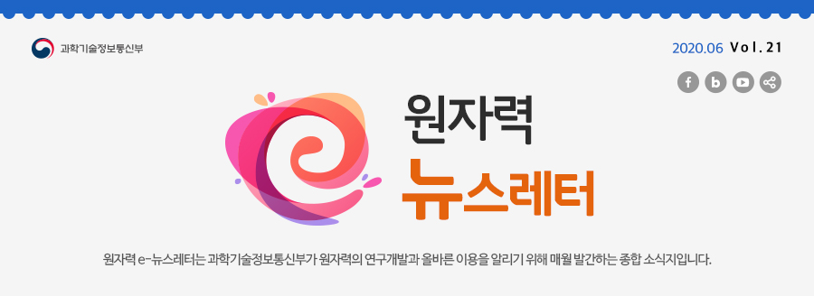 원자력뉴스레터 2020.06 Vol. 21
원자력 e-뉴스레터는 과학기술정보통신부가 원자력의 연구개발과 올바른 이용을 알리기 위해 매월 발간하는 종합 소식지입니다.
