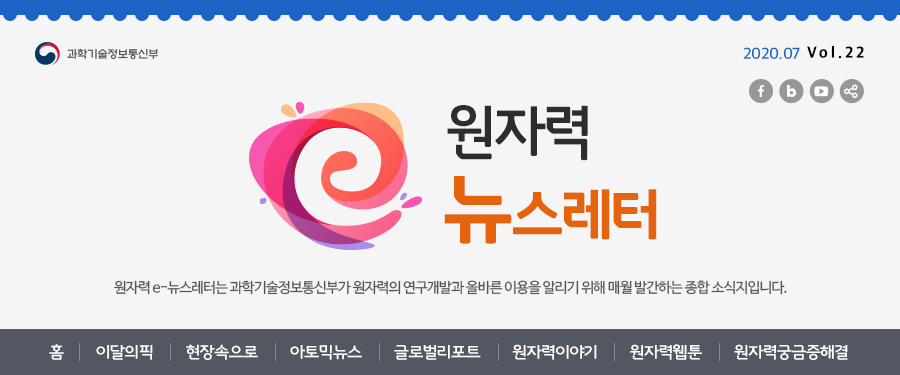원자력뉴스레터 2020.07 Vol. 22 
원자력 e-뉴스레터는 과학기술정보통신부가 원자력의 연구개발과 올바른 이용을 알리기 위해 매월 발간하는 종합 소식지입니다.