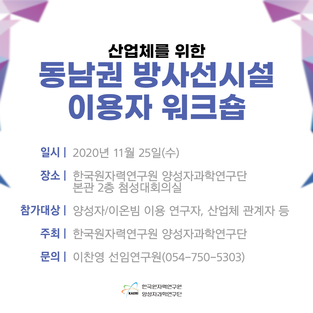 산업체를 위한 동남권 방사선시설 이용자 워크숍 / 일시 : 2020년 11월 25일(수) / 장소 : 한국원자력연구원 양성자과학연구단 본관 2층 첨성대회의실 / 참가대상 : 양성장/이온빔 이용 연구자, 산업체 관계자 등 / 주최 : 한국원자력연구원 양성자과학연구단 / 문의 : 이찬영 선임연구원(054-750-5303) / 한국원자력연구원 양성자과학연구