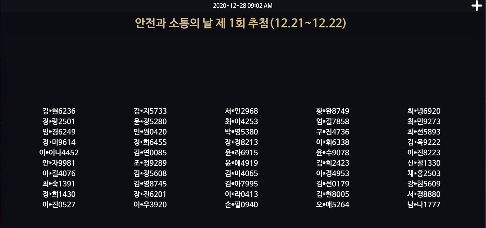 2020-12-28 09:02 AM / 안전과 소통의 날 제 1회 추첨 (12.21~12.22) / 김*현6236 정*랑2501 임*경6249 정*미9614 이*이나4452 안*자9981 이*길4076 최*숙1391 정*희1430 이*진0527 김*지5733 윤*정5280 민*원0420 정*희6455 김*연0085 조*정9289 김*정5608 김*영8745 장*진6201 이*우3920 서*인2968 최*아4253 박*영5380 *장정8213 윤*라6915 윤*애4919 김*미4065 김*아7995 이*라0413 손*필0940 황*완8749 엄*길7858 구*진4736 이*휘6338 윤*수9078 김*희2423 이*경4953 김*선0179 김*현8005 오*애5264 최*녕6920 최*민9273 최*선5893 김*옥9222 이*진8223 신*철1330 채*홍2503 강*현5609 서*경8880 남*나 1777 