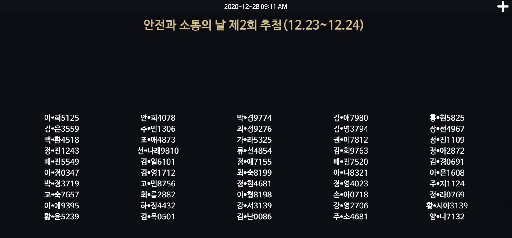 2020-12-28 09:11 AM / 안전과 소통의 날 제2회 추첨 (12.23~12.24) / 이*희5125 김*은3559 백*환4518 정*진1243 배*진5549 이*정0347 박*정3719 고*숙7657 이*애9395 황*윤5239 안*희4078 주*민 1306 조*애4873 선*나래9810 김*일6101 김*영1712 고*민8756 최*름2882 하*정4432 김*옥0501 박*경9774 최*정9276 가*라5325 류*선4854 정*애7155 최*숙8199 정*현4681 이*형8198 강*서3139 김*난0086 김*애7980 김*영3794 권*미7812 김*희9763 배*진7520 이*나8321 정*영4023 손*아0718 강*영2706 주*소4681 홍*현5825 장*선4967 정*진1109 정*아2872 김*경0691 이*은 1608 주*지1124 정*라0769 황*시아3139 양*나7132