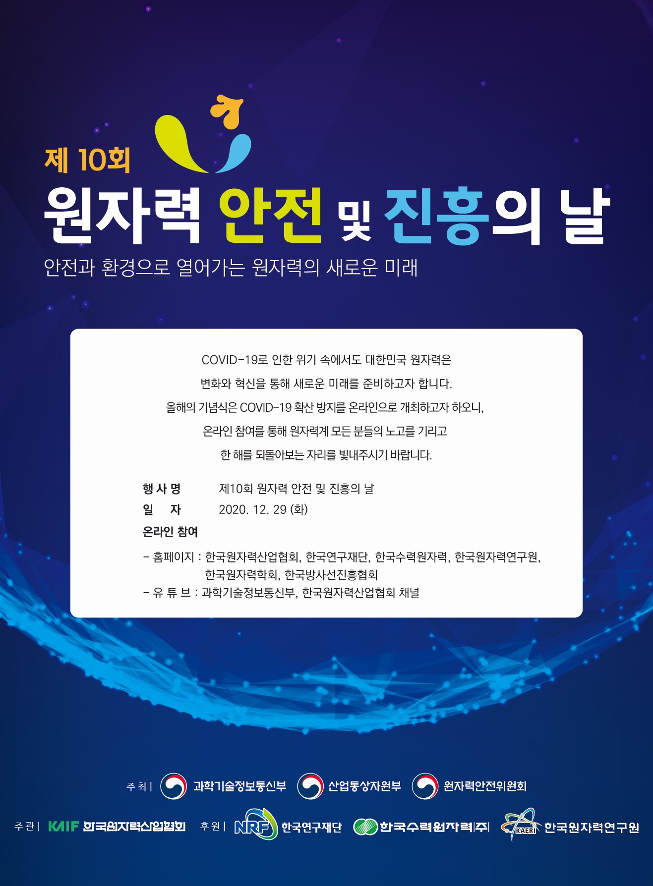 제 10회 원자력 안전 및 진흥의 날 - 안전과 환경으로 열어가는 원자력의 새로운 미래 / COVID-19로 인한 위기 속에서도 대한민국 원자력은 변화와 혁신을 통해 새로운 미래를 준비하고자 합니다. 올해 기념식은 COVID-19 확산 방지를 온라인으로 개최하고자 하오니, 온라인 참여를 통해 원자력계 모든 분들의 노고를 기리고 한 해를 되돌아보는 자리를 빛내주시기 바랍니다. / 행사명 : 제 10회 원자력 안전 및 진흥원 날 / 일자 : 2020. 12. 29 (화) / 온라인 참여 : - 홈페이지 : 한국원자력산업협회, 한국연구재단, 한국수력원자력, 한국원자력연구원, 한국원자력학회, 한국방사선진흥협회 - 유튜브 : 과학기술정보통신부, 한국원자력산업협회 채널 / 주최 : 과학기술정보통신부, 산업통산자원부, 원자력안전위원회 / 주관 : 한국원자력산업협회 / 후원 : 한국연구재단, 한국수력원자력(주), 한국원자력연구원