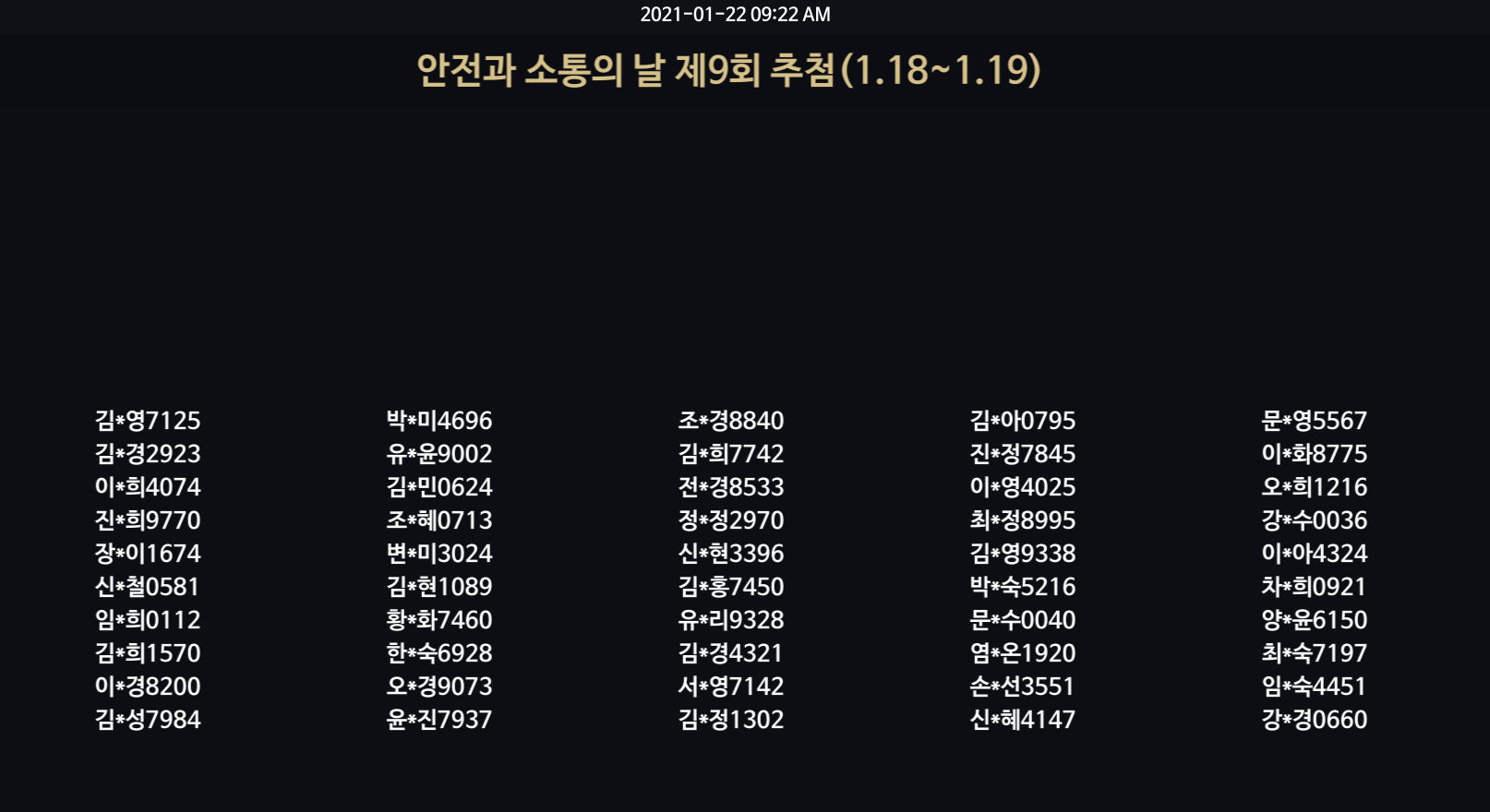 2021-01-22 09:22 AM / 안전과 소통의 날 제9회 추첨(1.18~1.19) / 김*영7125 김*경2923 이*희4074 진*희9770 장*이1674 신*철0581 임*희0112 김*희 1570 이*경8200 김*성7984 박*미4696 유*윤9002 김*민0624 조*혜0713 변*미3024 김*현 1089 황*화7460 한*숙6928 오*경9073 윤*진7937 조*경8840 김*희7742 *전경8533 정*정2970 신*현3396 김*홍7450 유*리9328 김*경4321 서*영7142 김*정1302 김*아0795 진*정7845 이*영4025 최*정8995 김*영9338 박*숙5216 문*수0040 염*온1920 손*선3551 신*혜4147 문*영5567 이*화8775 오*희1216 강*수0036 이*아4324 차*희0921 양*윤6150 최숙7197 임*숙4451 강*경0660