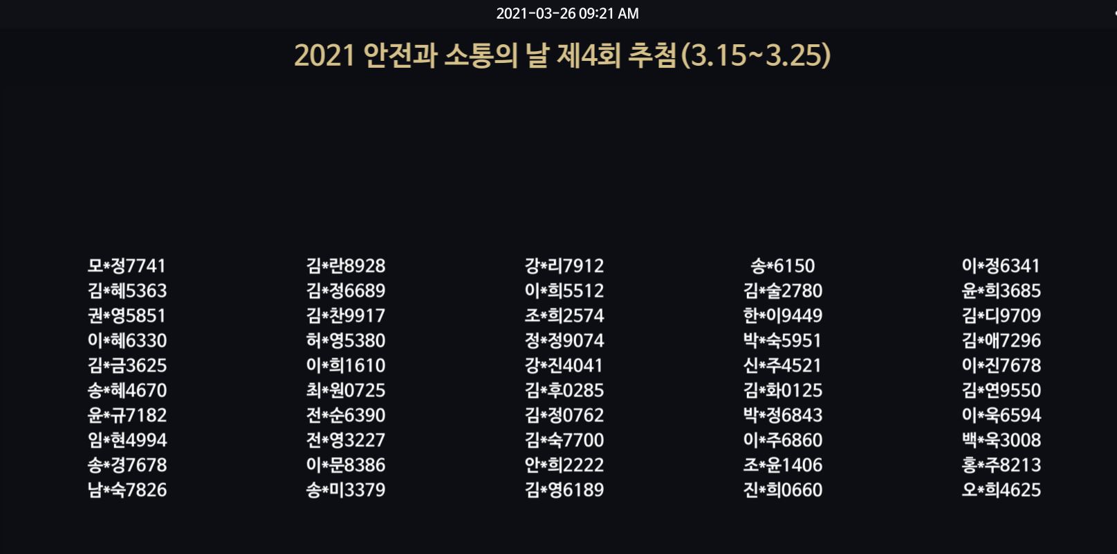 2021-03-26 09:21 AM / 2021 안전과 소통의 날 제4회 추첨 (3.15~3.25) / 모*정7741 김*혜5363 권*영5851 이*혜6330 김*금3625 송*혜4670 윤*규7182 임*현4994 송*경7678 남*숙7826 김*란8928 김*정6689 김*찬9917 허*영5380 이*희1610 최*원0725 전*순6390 전*영3227 이*문8386 송*미3379 강*리7912 이*희5512 조*희2574 정*정9074 강*진4041 김*후0285 김*정0762 김*숙7700 안*희2222 김*영6189 송*6150 김*술2780 한*이9449 박*숙5951 신*주4521 김*화0125 박*정6843 이*주6860 조*윤1406 진*희0660 이*정6341 윤*희3685 김*디9709 김*애7296 이*진7678 김*연9550 이*욱6594 백*욱3008 홍*주8213 오*희4625 