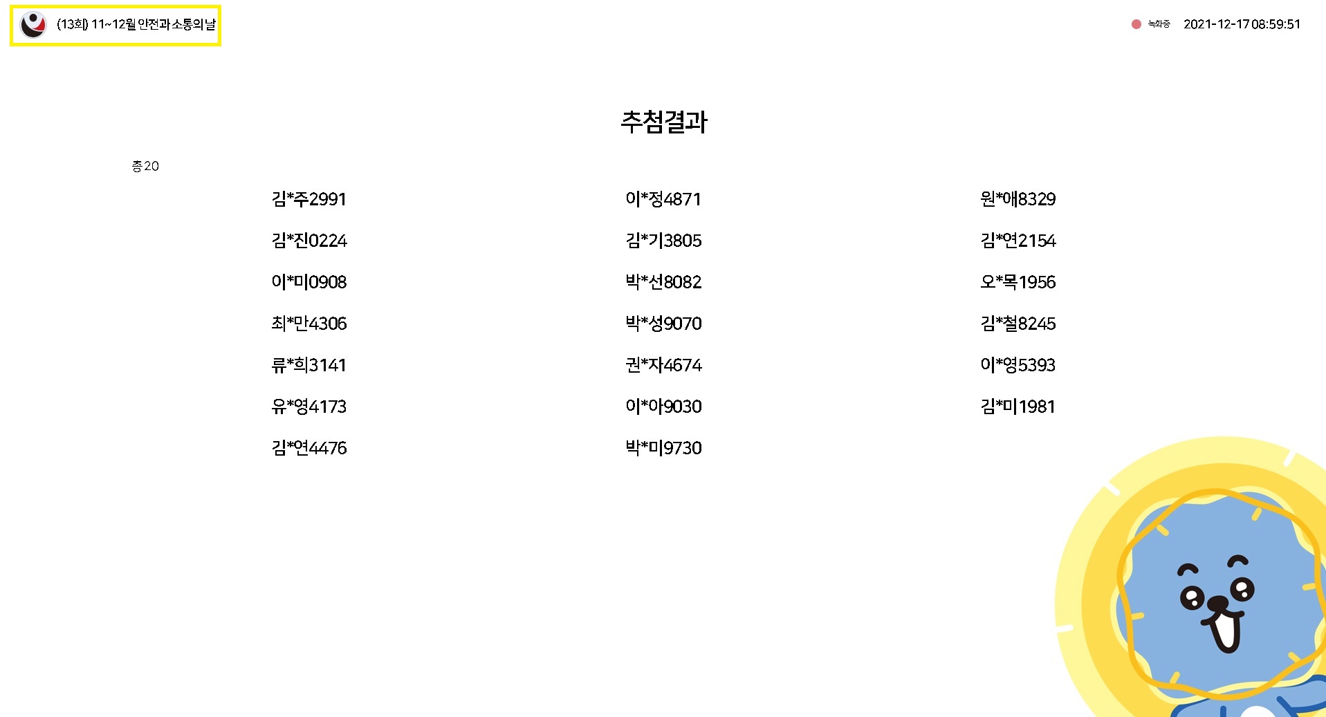 (13회) 11~12월 안전과 소통의 날 / 녹화중 2021-12-17 08:59:51 / 추첨결과(총 20) / 김*주2991, 이*정4871, 원*8329, 김*진0224, 김*기3805, 김*연2154, 이*0908, 박*선8082, 오*목1956, 최*만4306, 박*성9070, 김*철8245, 류*희3141, 권*자4674, 이*영5393, 유*영4173, 이*아9030, 김*미1981, 김*연4476, 박*미9730