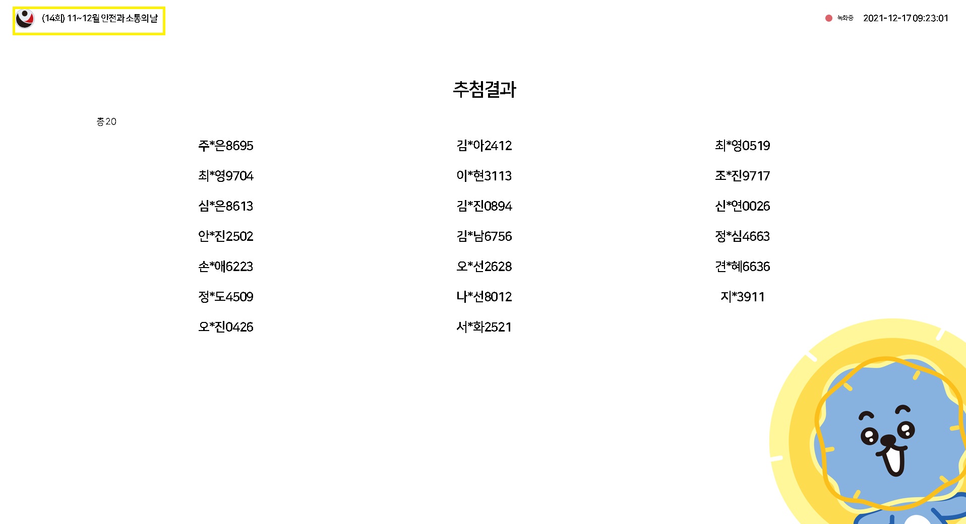 (14회) 11~12월 안전과 소통의 날 / 녹화중 2021-12-17 09:23:01 / 추첨결과(총 20) / 주*은8695, 김*아2412, 최*영0519, 최*영9704, 이*현3113, 조*진9717, 심*은8613, 김*진0894, 신연0026, 안*진2502, 김*남6756, 정*심4663, 손*애6223, 오*선2628, 견*혜6636, 정*도4509, 나*선8012, 지*3911, 오*진0426, 서*화2521