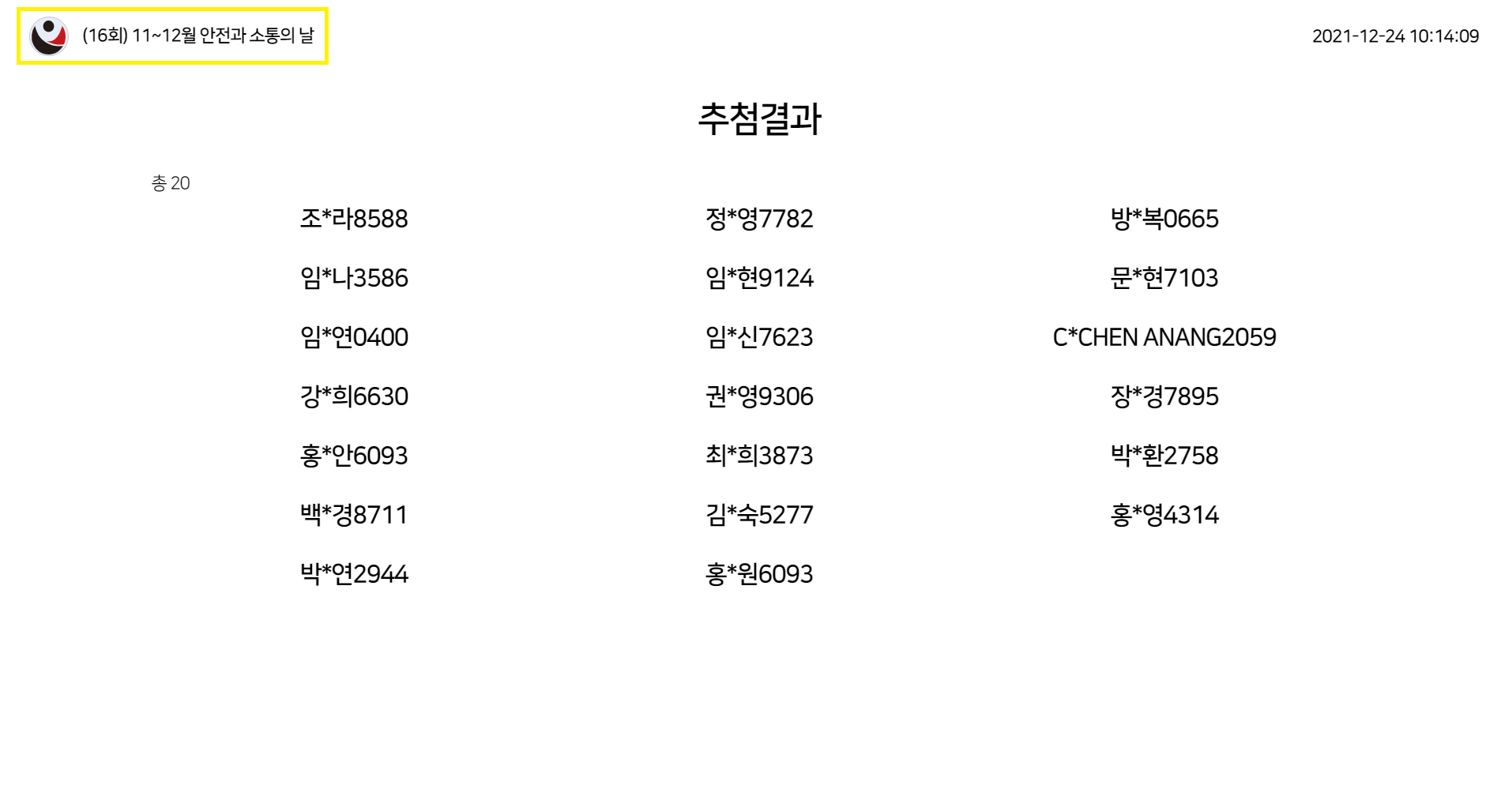 (16회) 11~12월 안전과 소통의 날 / 2021-12-24 10:14:09 / 추첨결과(총 20) 조*라8588,  정*영7782,  방*복0665,  임*나3586,  임*현9124,  문*현7103,  임*연0400,  임*신7623,  C*CHEN ANANG2059,  강*희6630,  권*영9306,  장*경7895,  홍*안6093,  최*희3873,  박*환2758,  백*경8711,  김*숙5277,  홍*영4314,  박*연2944,  홍*원6093