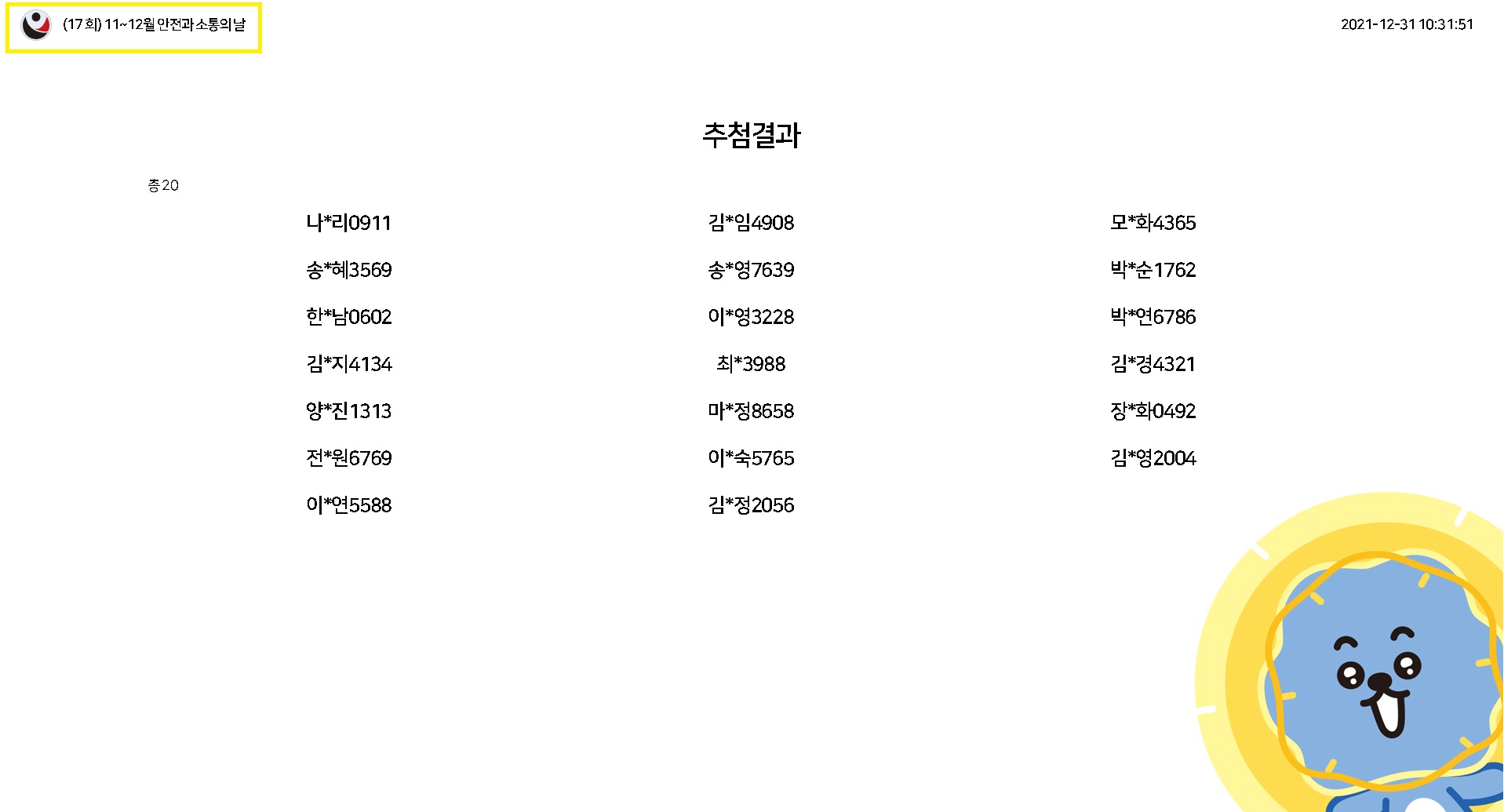 17회 11~12월 안전과 소통의 날 / 2021-12-31 10:31:51 / 추첨결과(총 20) / 나*리0911, 김*임4908, 모*화4365, 송*혜3569, 송*영7639, 박*순1762, 한*남0602, 이*영3228, 박*연6786, 김*지4134, 최*3988, 김*경4321, 양*진1313, 마*정8658, 장*화0492, 전원6769, 이*숙5765, 김*영 2004, 이*연5588, 김*정 2056