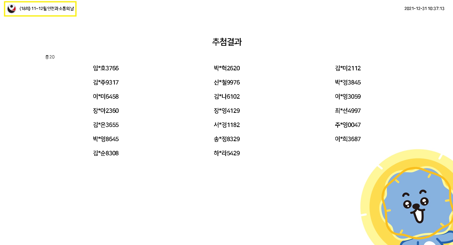 (18호) 11~12월 안전과 소통의 날 / 2021-12-31 10:37:13 / 추첨결과(총 20) / 임*호3766, 김*미2112, 박*혁2620, 신*철9976, 김*주9317, 박*경3845, 이*미6458, 김*나6102, 장*아2360, 장*영4129, 최*선4997, 김*은3655, 서*경1182, 주*영0047, 박*영8645, 송*정8329, 이*희3687, 김*순8308, 하*라5429