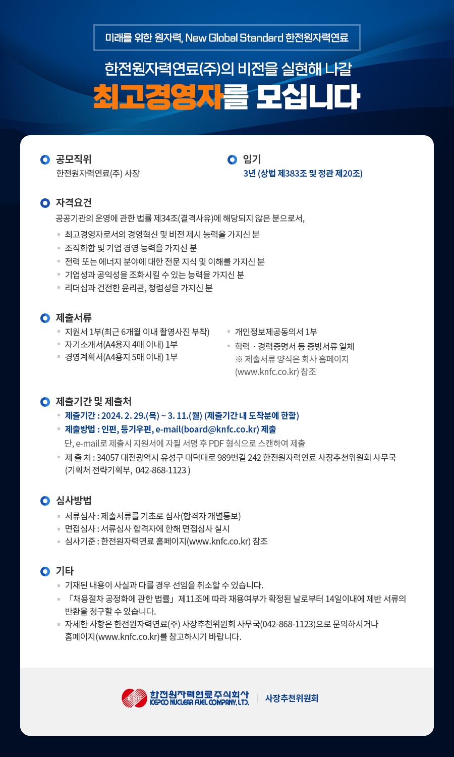 미래를 위한 원자력, New Global Dtandard 한전원자력연료 한전원자력연료(주)의 비전을 실현해 나갈 최고경영자를 모십니다. 공모직위: 한전원자력연료(주) 사장 임기: 3년 (상법 제383조 및 정관 제20조) 자격요건 공공기관의 운영에 관한 법률 제34조(결격사유)에 해당하지 않는 자 경영혁신 및 비전 제시 능력 보유자 조직화 및 기업 경영 능력 보유자 원전 또는 에너지 전문지식 및 이해 보유자 기업성과 및 공익성 조화 능력 보유자 윤리관 및 청렴성 보유자 제출서류 지원서 1부 (6개월 이내 사진 포함) 자기소개서 (A4 4매 이내) 경영계획서 (A4 5매 이내) 개인정보 제공 동의서 학력, 경력증명서 등 (홈페이지 참고) 접수기한 및 제출처 기간: 2024.2.29(목) ~ 3.11(월) ※ 기간 내 도착분에 한함 방법: 인편, 등기우편, 이메일(board@knfc.co.kr) 주소: 대전광역시 유성구 대덕대로989번길 242 한전원자력연료 사장추천위원회 사무국 (기획처 전략기획부) 문의처: 042-868-1123 심사방법 서류심사 → 면접심사 (개별 통보) 기준: 한전원자력연료 홈페이지(www.knfc.co.kr) 참고 기타 기재사항 허위 시 임용 취소 가능 채용절차법 제11조에 따라 채용여부 확정 후 14일 내 이의신청 가능 로고 및 발신기관 하단: 한전원자력연료주식회사 사장추천위원회 