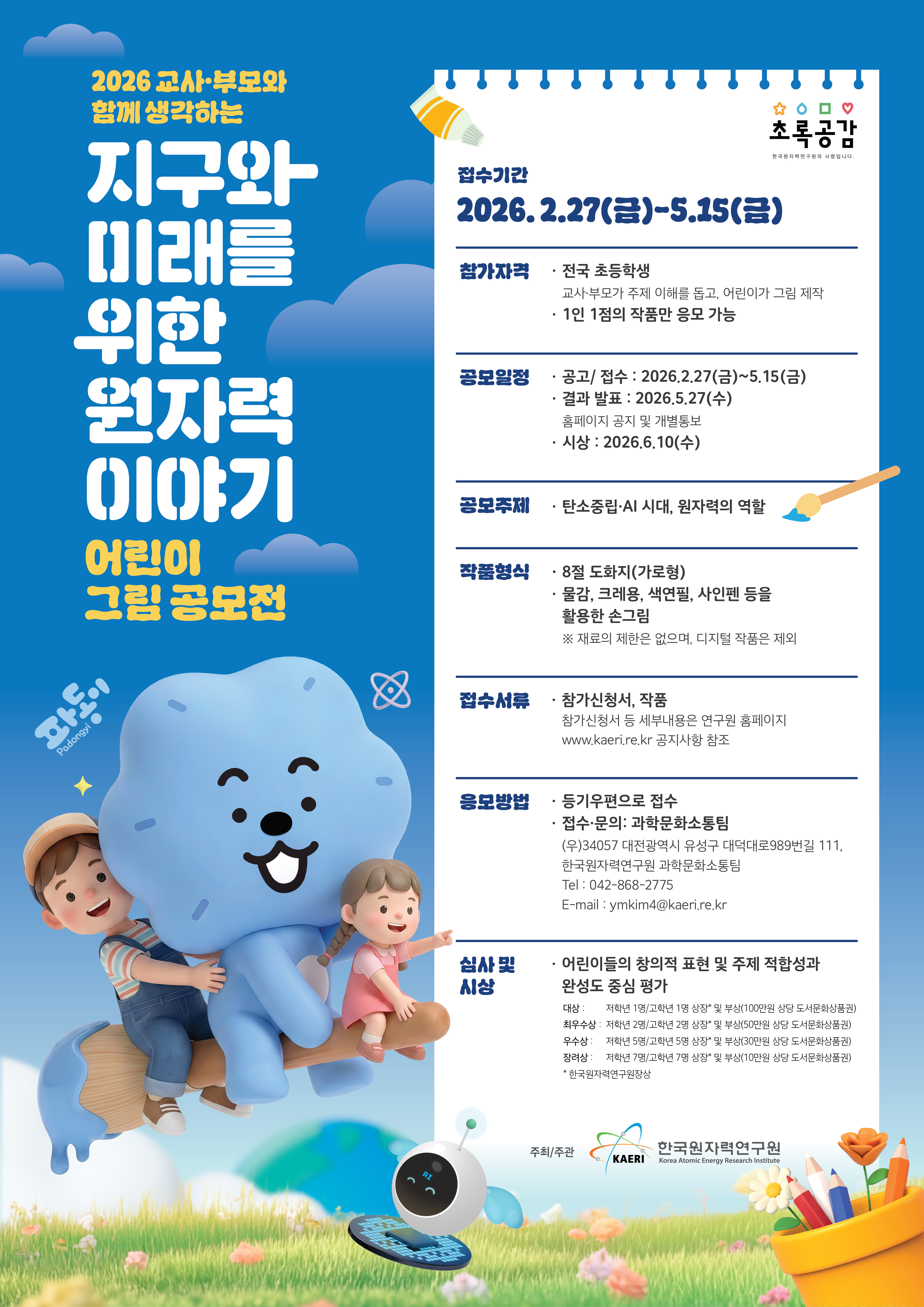  한국원자력연구원이 개최하는 2026 교사·부모와 함께 생각하는 지구와 미래를 위한 원자력 이야기 어린이 그림 공모전 포스터. 접수기간: 2026. 2. 27(금) ~ 5. 15(금) 참가자격: 전국 초등학생 (교사·부모가 주제 이해를 돕고 어린이가 그림 제시, 1인 1점의 작품만 응모 가능) 공모일정: 공고/접수(2026.2.27~5.15), 결과 발표(2026.5.27 홈페이지 공지 및 개별통보), 시상(2026.6.10) 공모주제: 탄소중립·AI 시대, 원자력의 역할 작품형식: 8절 도화지(가로형), 물감, 크레용, 색연필, 사인펜 등을 활용한 손그림 (디지털 작품 제외) 접수서류: 참가신청서, 작품 (참가신청서 등 세부내용은 연구원 홈페이지 www.kaeri.re.kr 공지사항 참조) 응모방법: 등기우편 접수 (접수처: 대전광역시 유성구 대덕대로 989번길 111, 한국원자력연구원 과학문화소통팀 / 문의: 042-868-2775, ymkim4@kaeri.re.kr) 심사 및 시상: 어린이들의 창의적 표현 및 주제 적합성과 완성도 중심 평가 대상: 저학년 1명/고학년 1명 상장 및 부상(100만원 상당 도서문화상품권) 최우수상: 저학년 2명/고학년 2명 상장 및 부상(50만원 상당 도서문화상품권) 우수상: 저학년 5명/고학년 5명 상장 및 부상(30만원 상당 도서문화상품권) 장려상: 저학년 7명/고학년 7명 상장 및 부상(10만원 상당 도서문화상품권) *대상은 과학기술정보통신부 장관상, 기타 상은 한국원자력연구원장상 